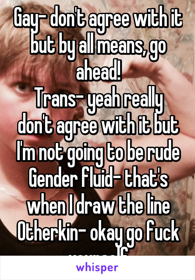 Gay- don't agree with it but by all means, go ahead!
Trans- yeah really don't agree with it but I'm not going to be rude
Gender fluid- that's when I draw the line
Otherkin- okay go fuck yourself