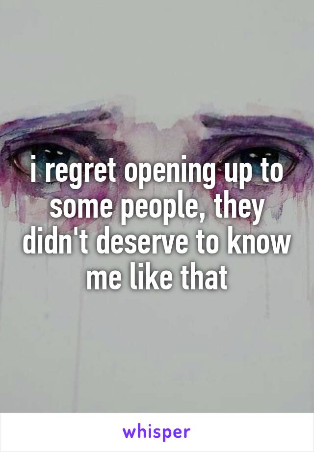 i regret opening up to some people, they didn't deserve to know me like that