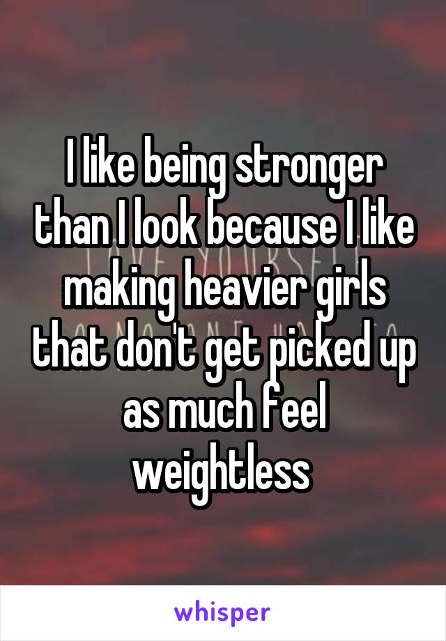 I like being stronger than I look because I like making heavier girls that don't get picked up as much feel weightless 