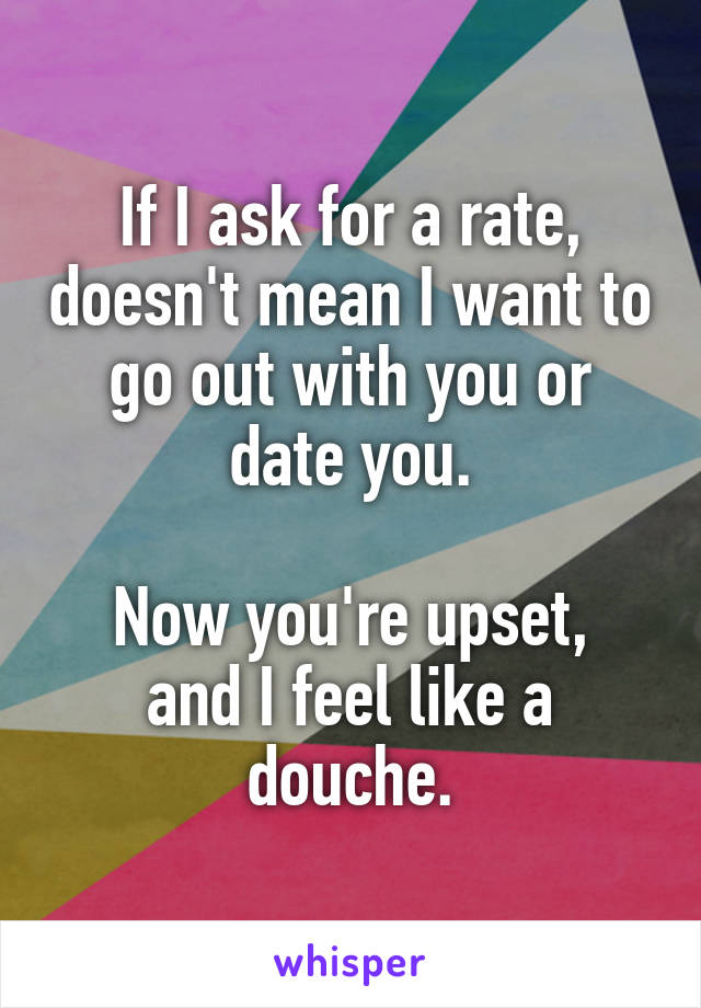 If I ask for a rate, doesn't mean I want to go out with you or date you.

Now you're upset, and I feel like a douche.