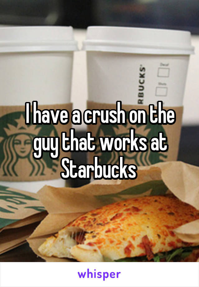 I have a crush on the guy that works at Starbucks 