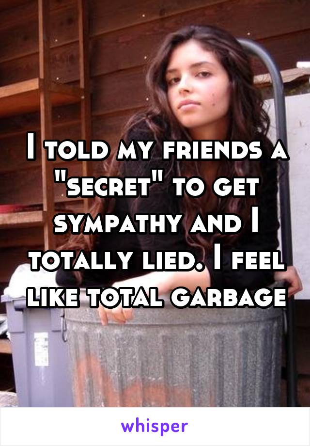 I told my friends a "secret" to get sympathy and I totally lied. I feel like total garbage