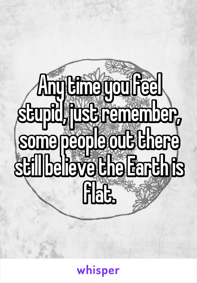 Any time you feel stupid, just remember, some people out there still believe the Earth is flat.