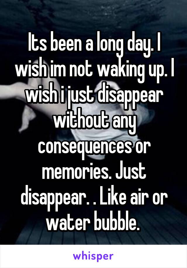 Its been a long day. I wish im not waking up. I wish i just disappear without any consequences or memories. Just disappear. . Like air or water bubble. 