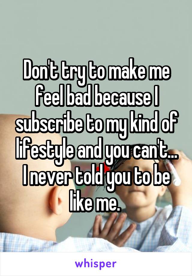 Don't try to make me feel bad because I subscribe to my kind of lifestyle and you can't... I never told you to be like me. 