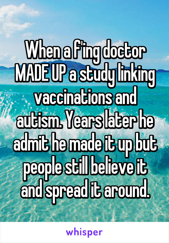 When a f'ing doctor MADE UP a study linking vaccinations and autism. Years later he admit he made it up but people still believe it and spread it around.