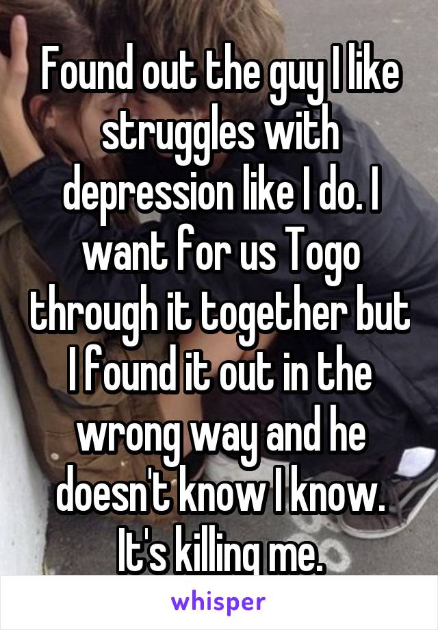 Found out the guy I like struggles with depression like I do. I want for us Togo through it together but I found it out in the wrong way and he doesn't know I know. It's killing me.