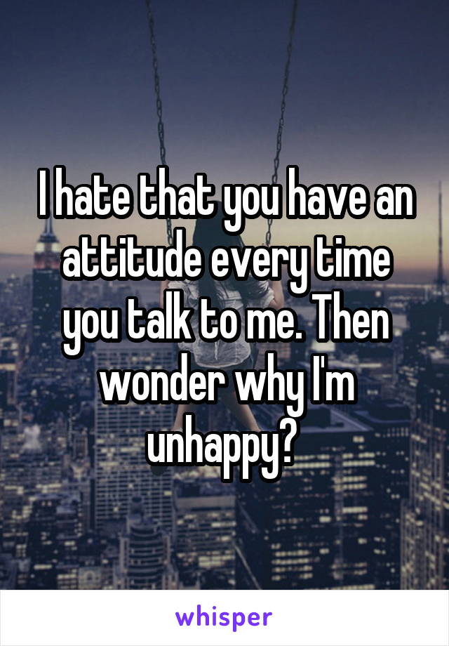 I hate that you have an attitude every time you talk to me. Then wonder why I'm unhappy? 