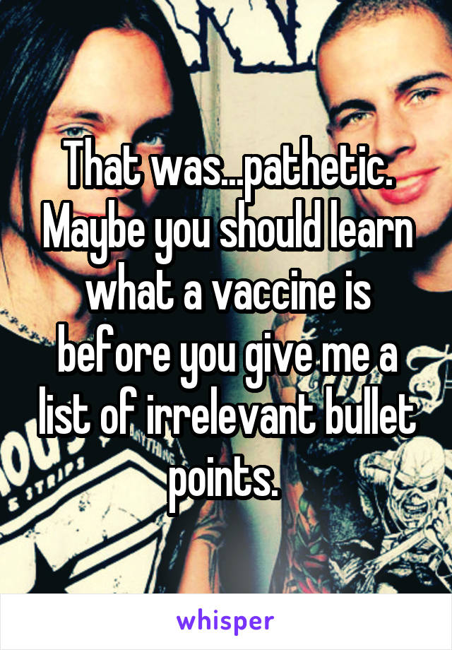 That was...pathetic. Maybe you should learn what a vaccine is before you give me a list of irrelevant bullet points. 