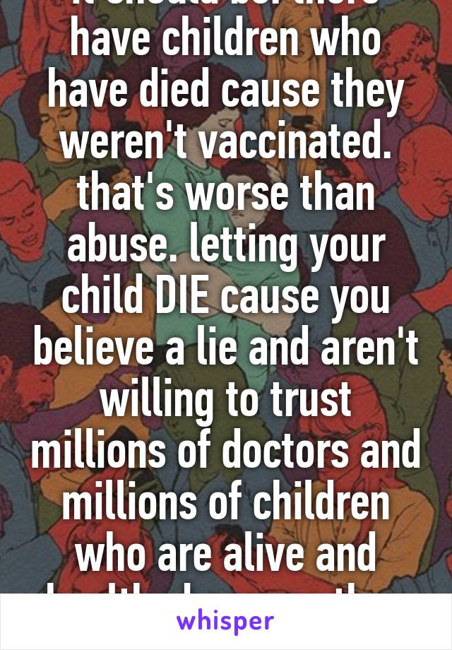 it should be. there have children who have died cause they weren't vaccinated. that's worse than abuse. letting your child DIE cause you believe a lie and aren't willing to trust millions of doctors and millions of children who are alive and healthy because they WERE vaccinated!!!