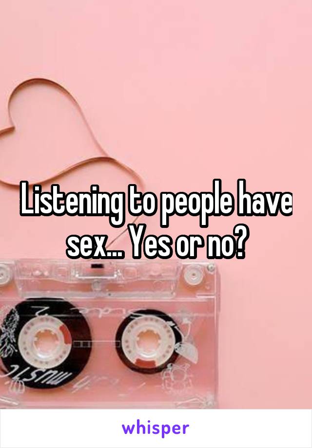 Listening to people have sex... Yes or no?