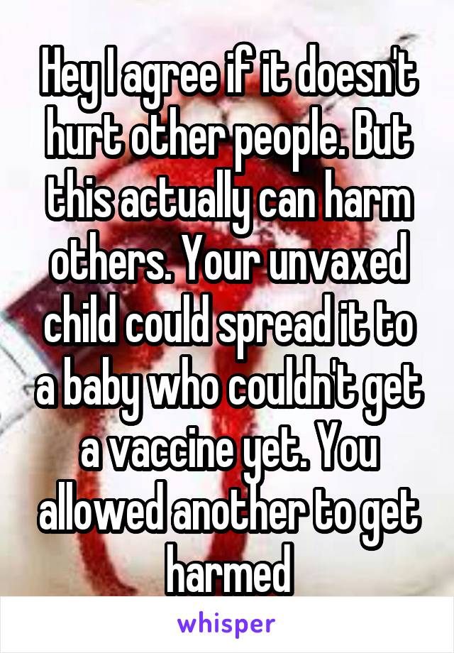 Hey I agree if it doesn't hurt other people. But this actually can harm others. Your unvaxed child could spread it to a baby who couldn't get a vaccine yet. You allowed another to get harmed