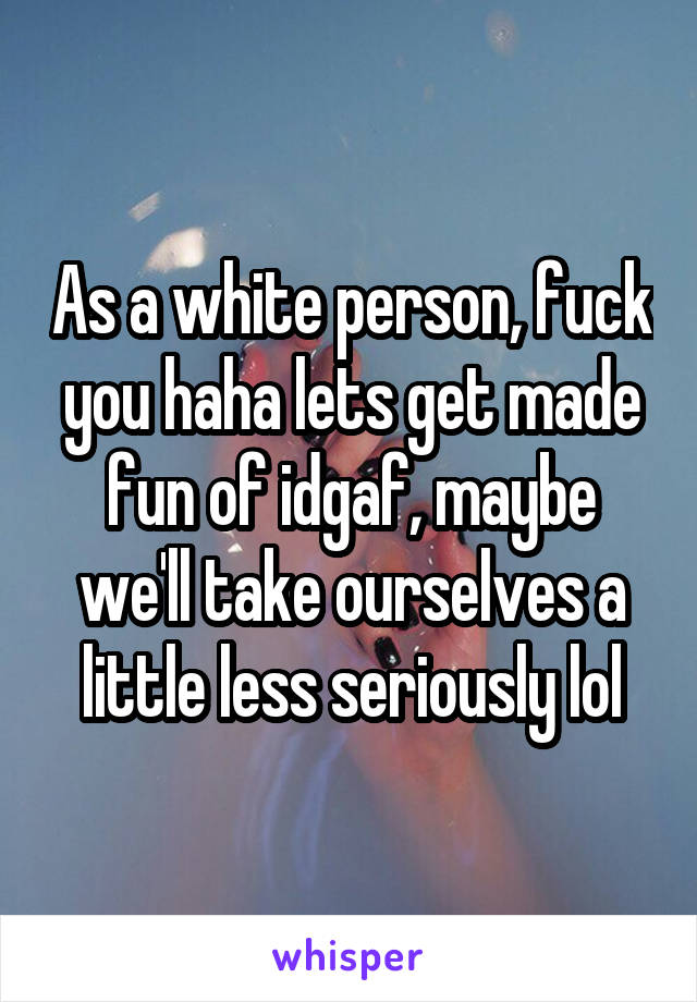 As a white person, fuck you haha lets get made fun of idgaf, maybe we'll take ourselves a little less seriously lol