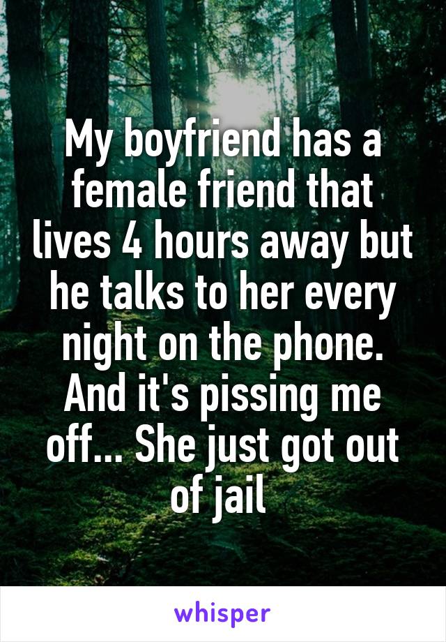 My boyfriend has a female friend that lives 4 hours away but he talks to her every night on the phone. And it's pissing me off... She just got out of jail 