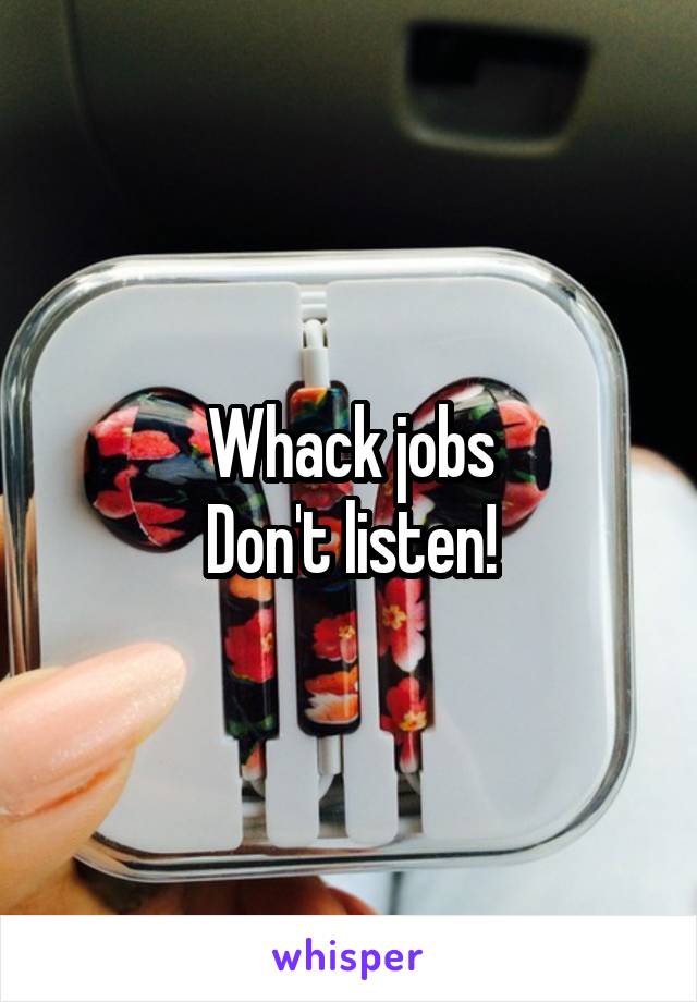 Whack jobs
Don't listen!