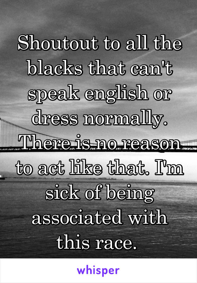 Shoutout to all the blacks that can't speak english or dress normally. There is no reason to act like that. I'm sick of being associated with this race. 