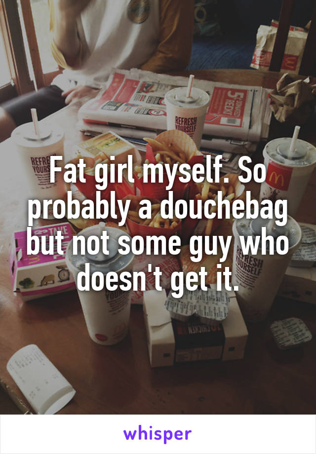 Fat girl myself. So probably a douchebag but not some guy who doesn't get it.