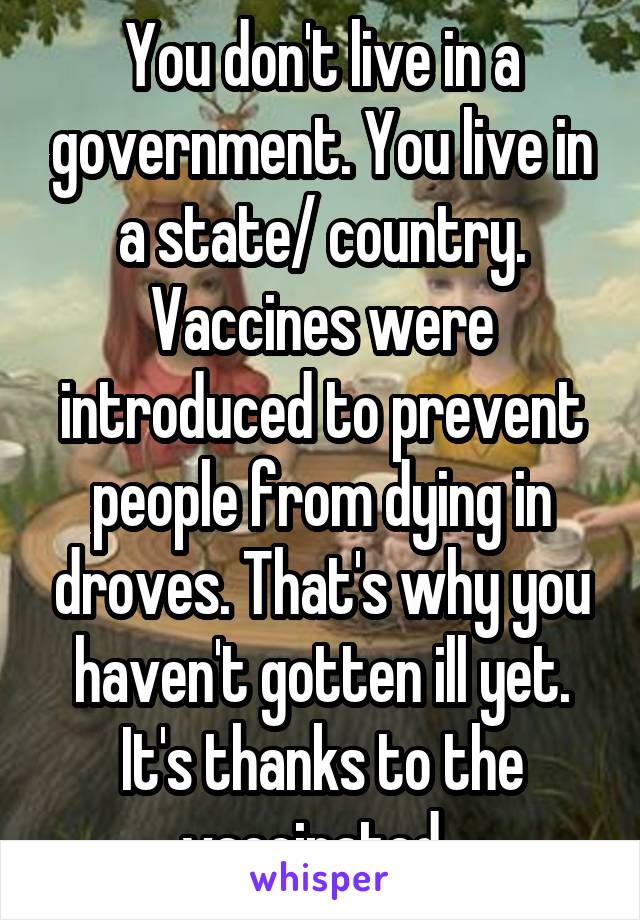 You don't live in a government. You live in a state/ country. Vaccines were introduced to prevent people from dying in droves. That's why you haven't gotten ill yet. It's thanks to the vaccinated. 