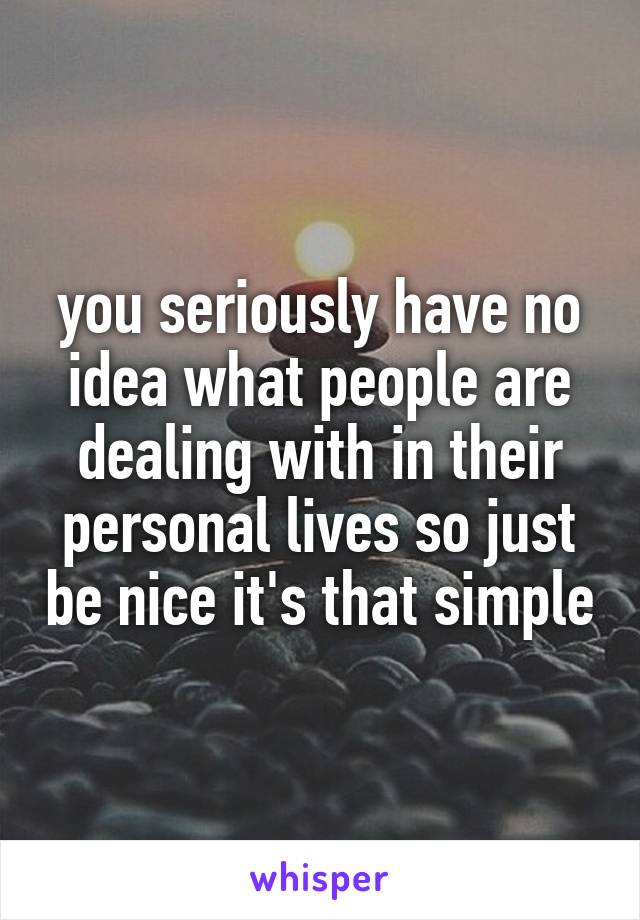 you seriously have no idea what people are dealing with in their personal lives so just be nice it's that simple