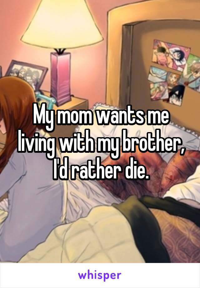 My mom wants me living with my brother, I'd rather die.