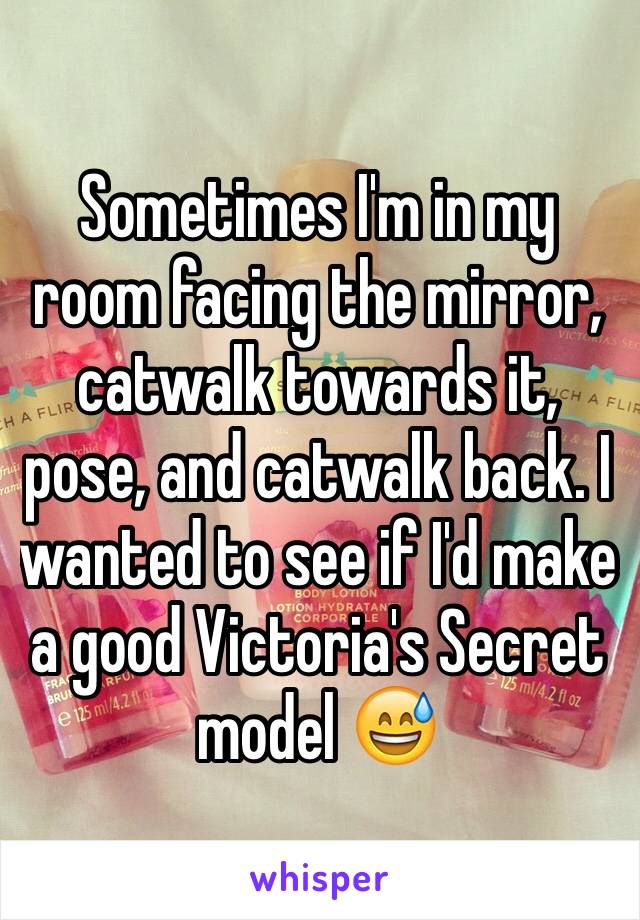 Sometimes I'm in my room facing the mirror, catwalk towards it, pose, and catwalk back. I wanted to see if I'd make a good Victoria's Secret model 😅