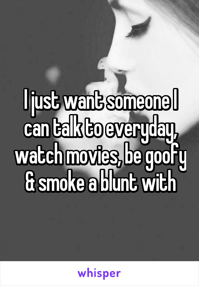 I just want someone I can talk to everyday, watch movies, be goofy & smoke a blunt with