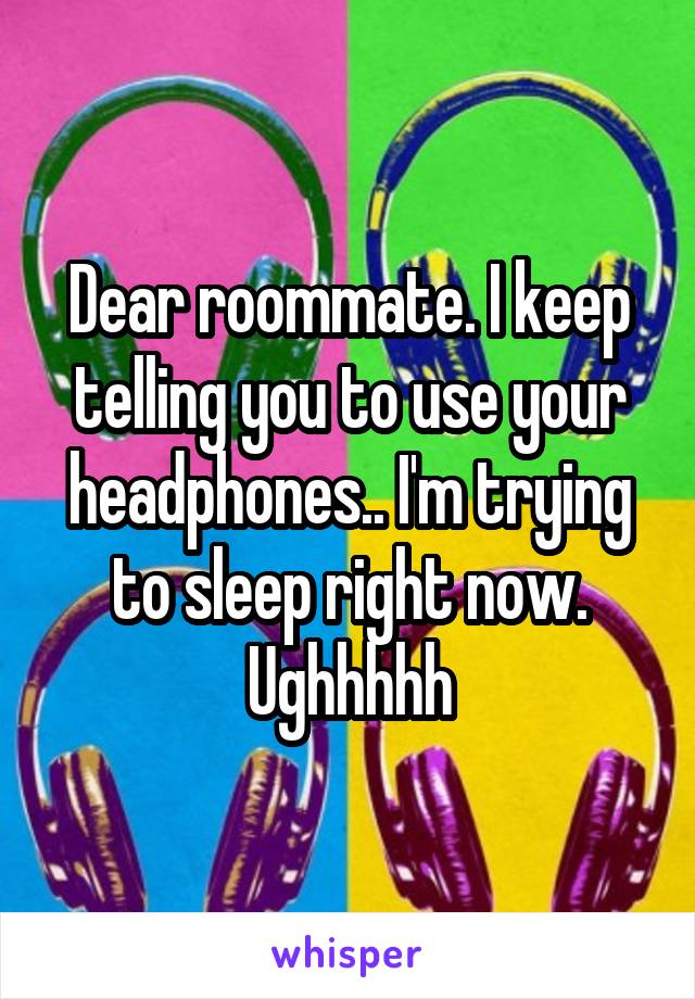 Dear roommate. I keep telling you to use your headphones.. I'm trying to sleep right now. Ughhhhh