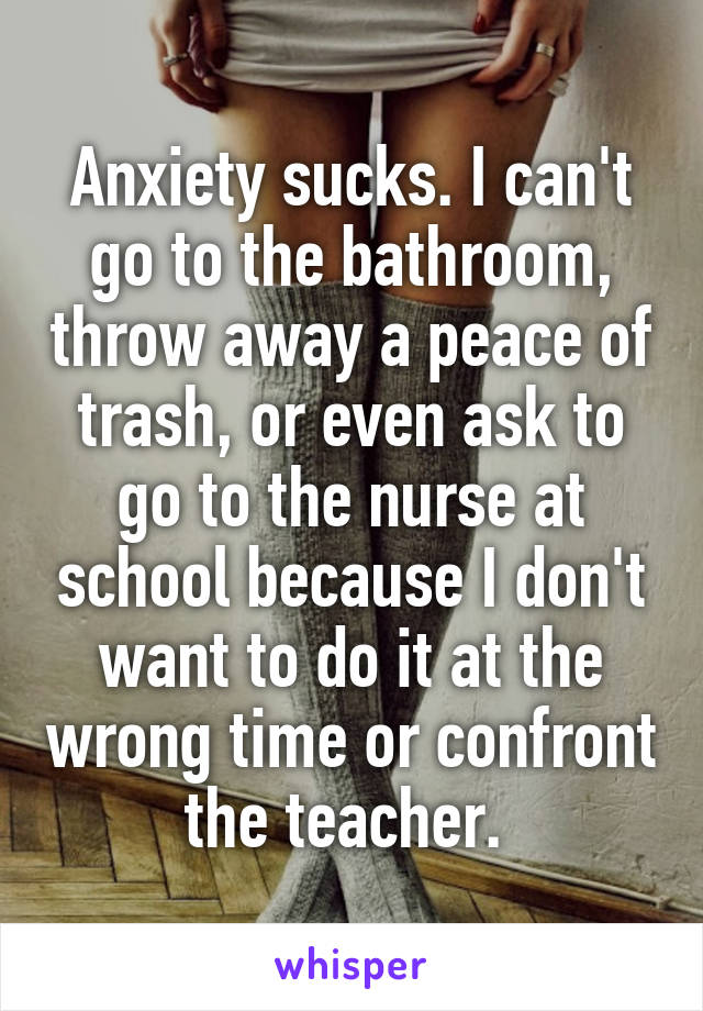 Anxiety sucks. I can't go to the bathroom, throw away a peace of trash, or even ask to go to the nurse at school because I don't want to do it at the wrong time or confront the teacher. 