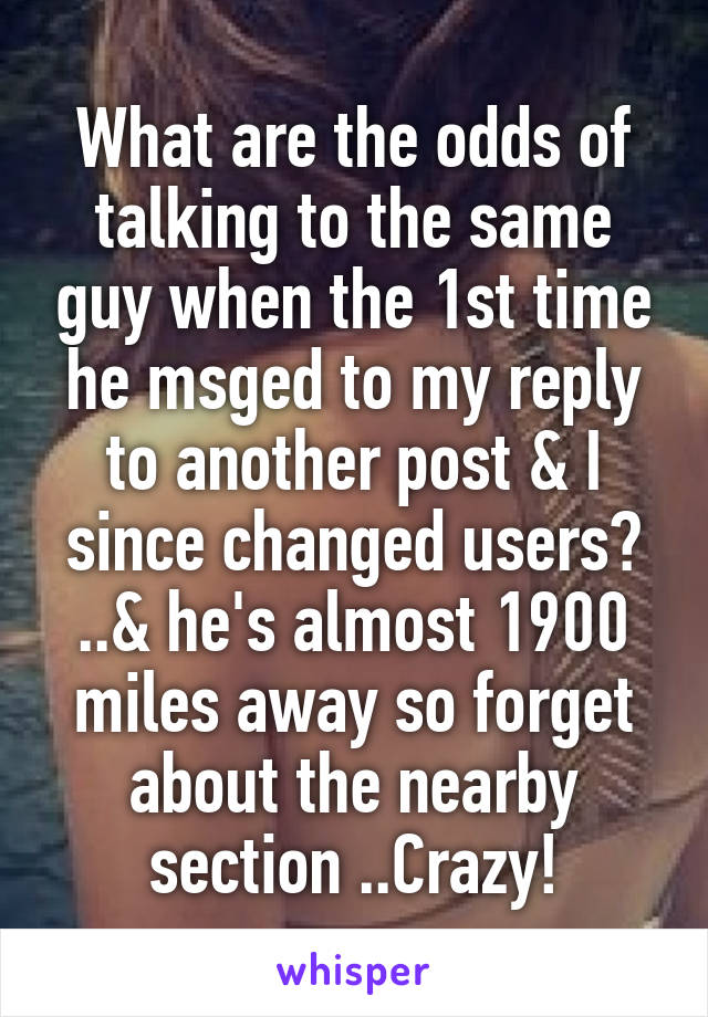 What are the odds of talking to the same guy when the 1st time he msged to my reply to another post & I since changed users? ..& he's almost 1900 miles away so forget about the nearby section ..Crazy!