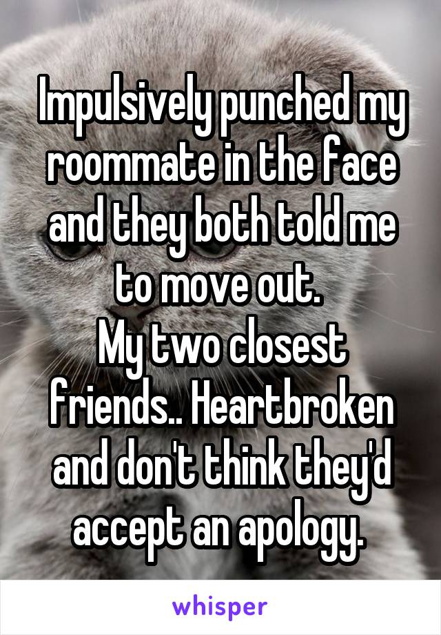 Impulsively punched my roommate in the face and they both told me to move out. 
My two closest friends.. Heartbroken and don't think they'd accept an apology. 