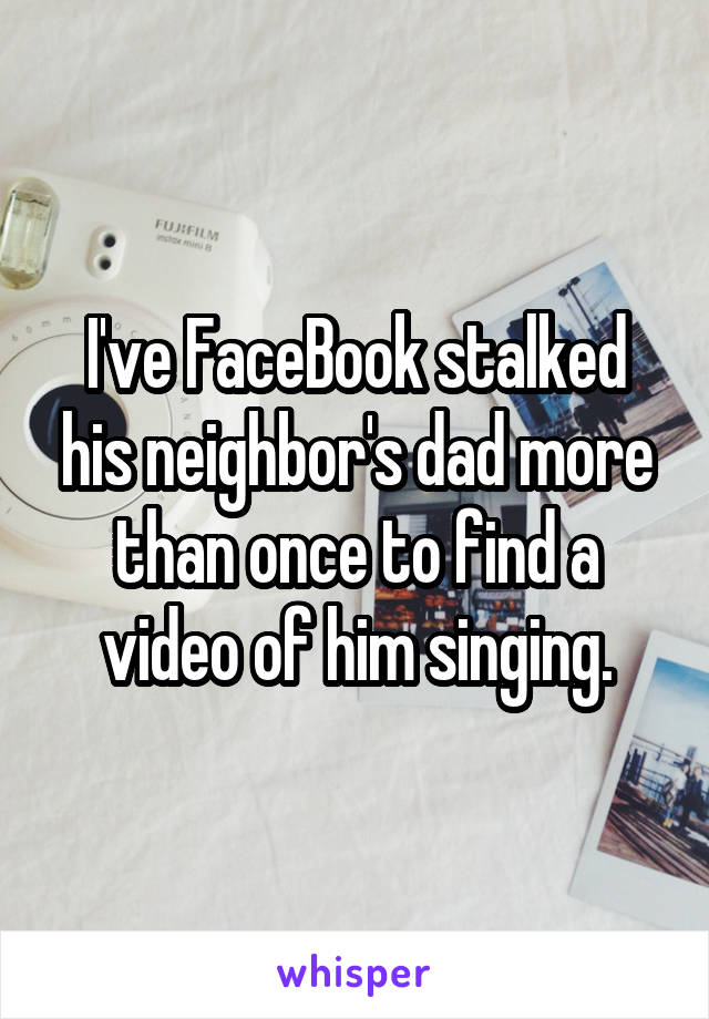 I've FaceBook stalked his neighbor's dad more than once to find a video of him singing.