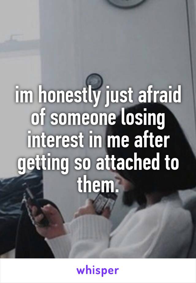 im honestly just afraid of someone losing interest in me after getting so attached to them.