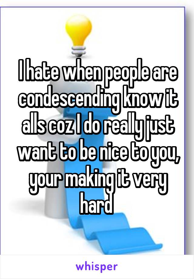 I hate when people are condescending know it alls coz I do really just want to be nice to you, your making it very hard 