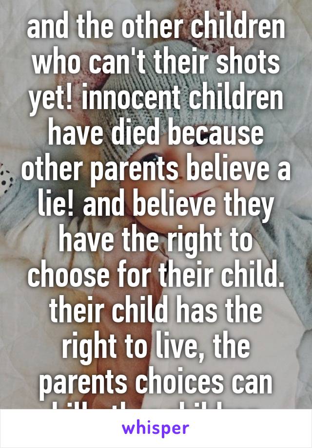 and the other children who can't their shots yet! innocent children have died because other parents believe a lie! and believe they have the right to choose for their child. their child has the right to live, the parents choices can kill other children