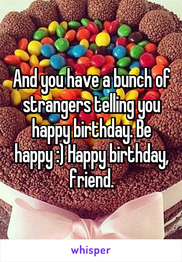 And you have a bunch of strangers telling you happy birthday. Be happy :) Happy birthday, friend.