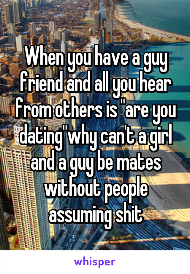 When you have a guy friend and all you hear from others is "are you dating"why can't a girl and a guy be mates without people assuming shit