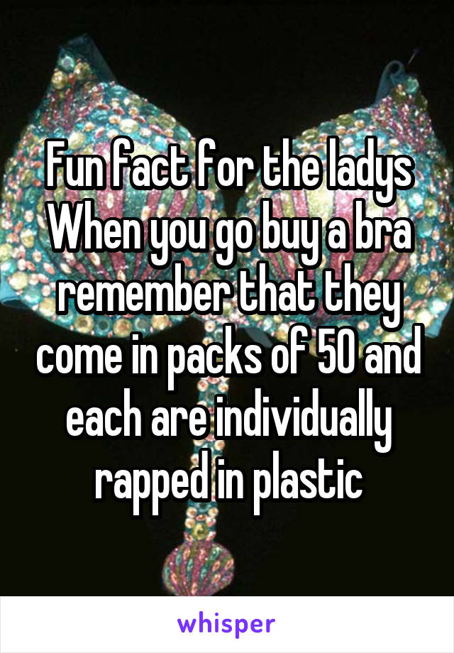 Fun fact for the ladys
When you go buy a bra remember that they come in packs of 50 and each are individually rapped in plastic