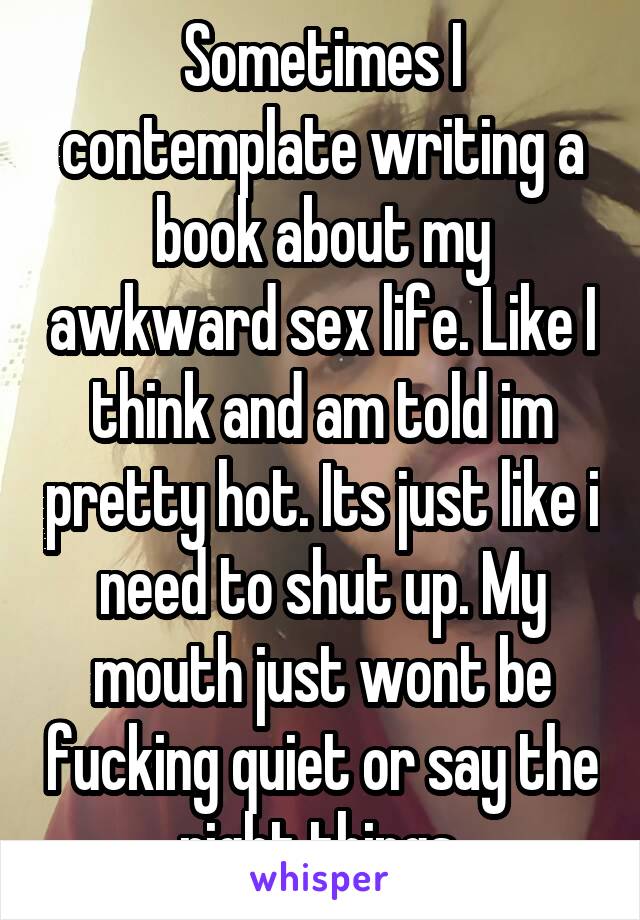 Sometimes I contemplate writing a book about my awkward sex life. Like I think and am told im pretty hot. Its just like i need to shut up. My mouth just wont be fucking quiet or say the right things.