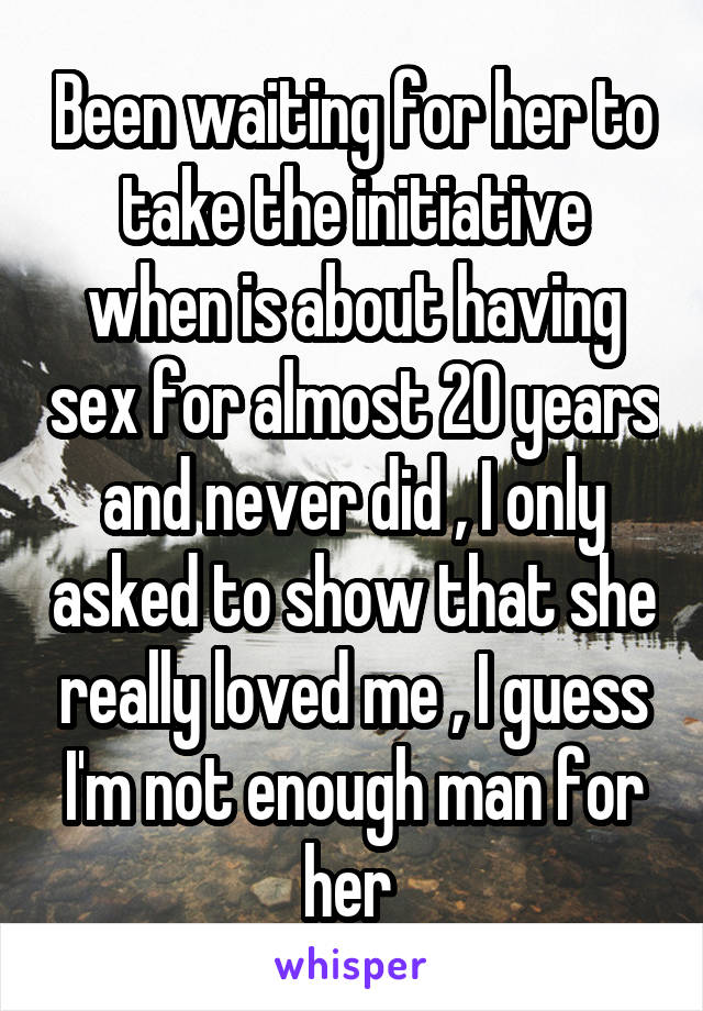 Been waiting for her to take the initiative when is about having sex for almost 20 years and never did , I only asked to show that she really loved me , I guess I'm not enough man for her 