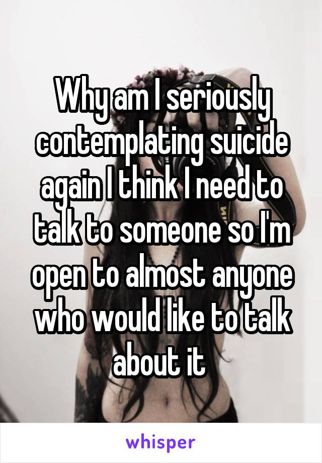 Why am I seriously contemplating suicide again I think I need to talk to someone so I'm open to almost anyone who would like to talk about it 