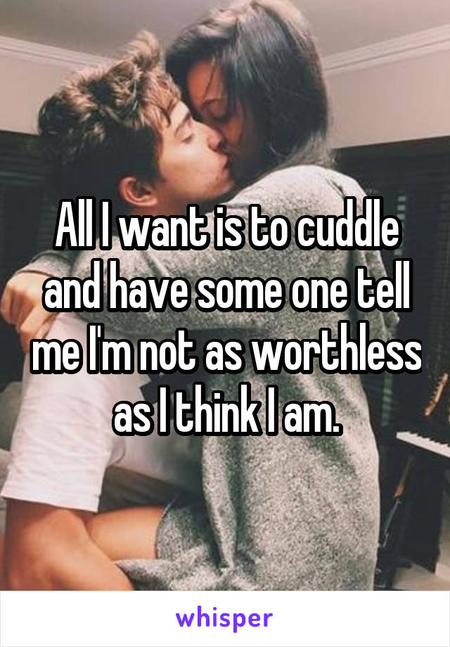 All I want is to cuddle and have some one tell me I'm not as worthless as I think I am.