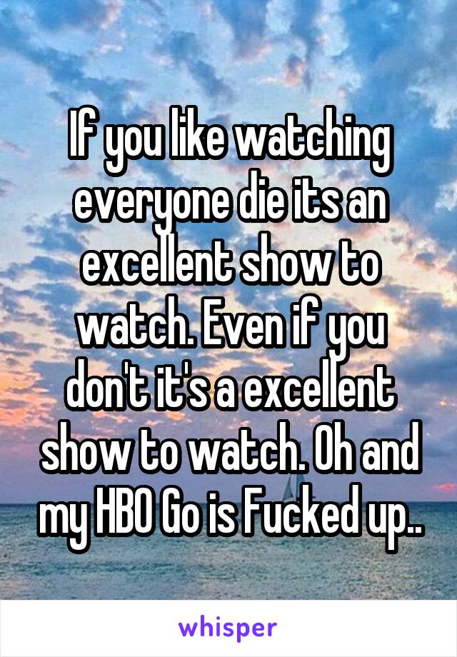 If you like watching everyone die its an excellent show to watch. Even if you don't it's a excellent show to watch. Oh and my HBO Go is Fucked up..