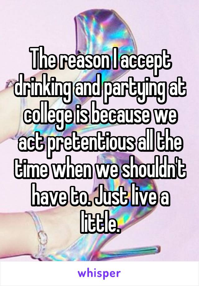 The reason I accept drinking and partying at college is because we act pretentious all the time when we shouldn't have to. Just live a little.