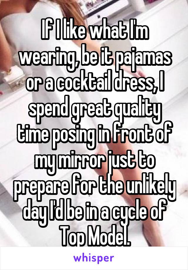 If I like what I'm wearing, be it pajamas or a cocktail dress, I spend great quality time posing in front of my mirror just to prepare for the unlikely day I'd be in a cycle of Top Model.