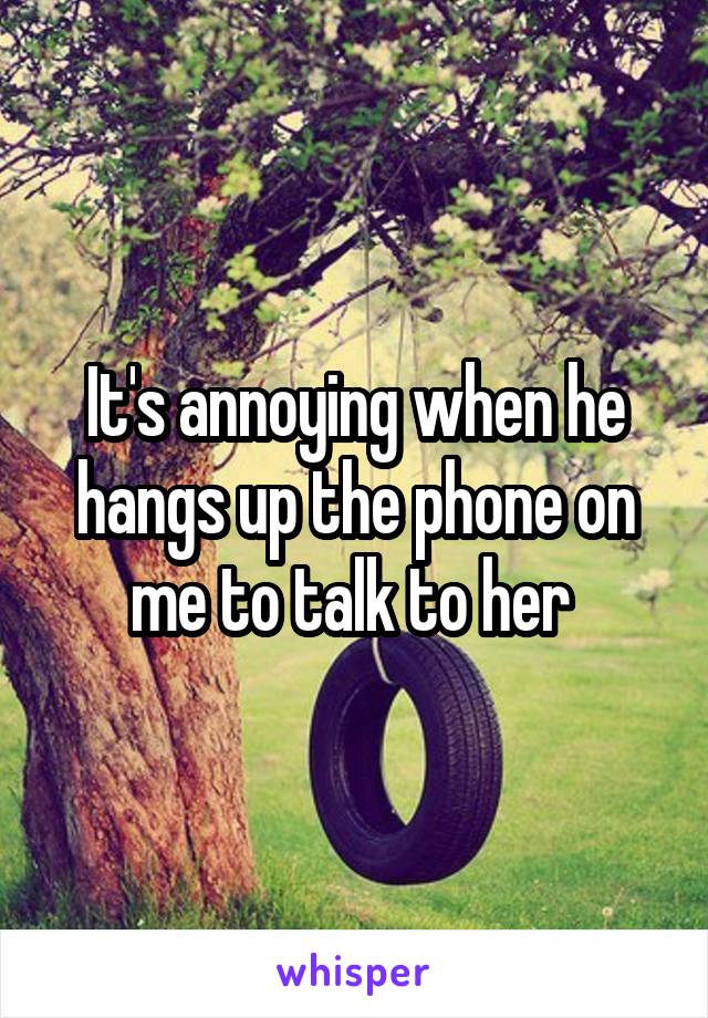 It's annoying when he hangs up the phone on me to talk to her 