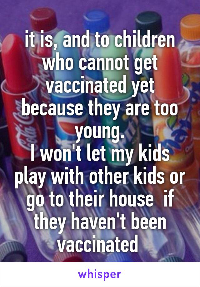 it is, and to children who cannot get vaccinated yet because they are too young.
I won't let my kids play with other kids or go to their house  if they haven't been vaccinated 