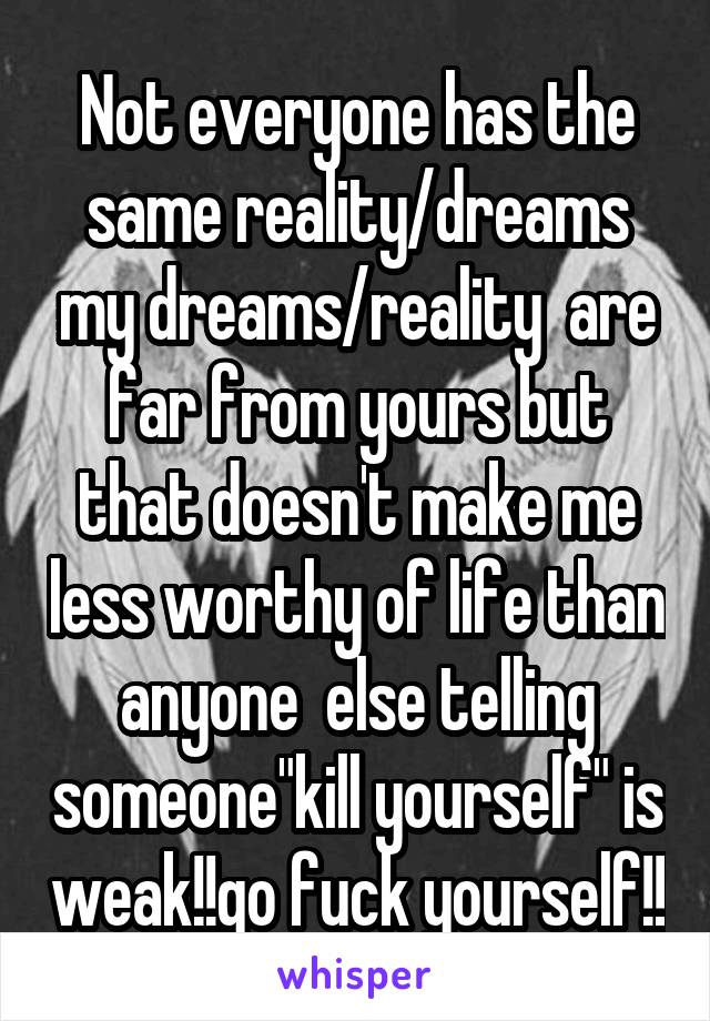 Not everyone has the same reality/dreams my dreams/reality  are far from yours but that doesn't make me less worthy of life than anyone  else telling someone"kill yourself" is weak!!go fuck yourself!!