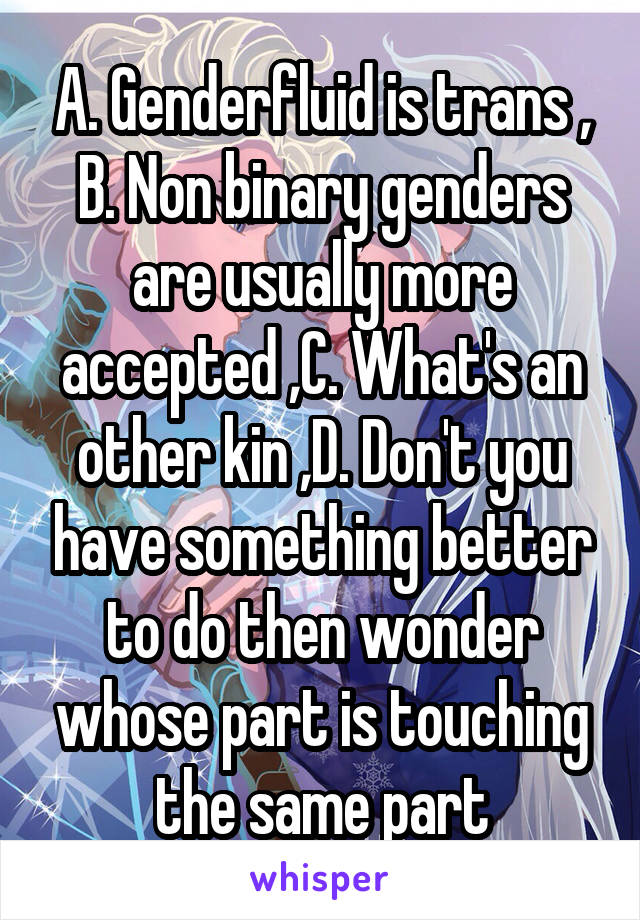 A. Genderfluid is trans , B. Non binary genders are usually more accepted ,C. What's an other kin ,D. Don't you have something better to do then wonder whose part is touching the same part