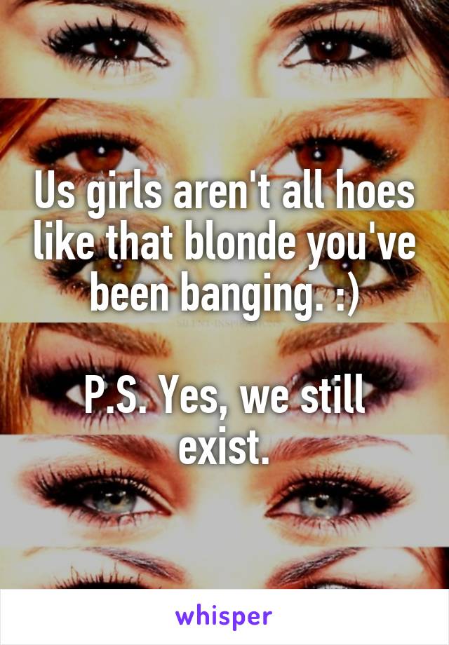 Us girls aren't all hoes like that blonde you've been banging. :)

P.S. Yes, we still exist.