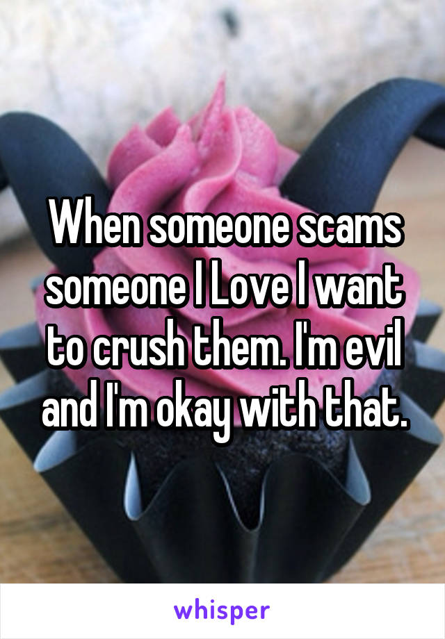 When someone scams someone I Love I want to crush them. I'm evil and I'm okay with that.